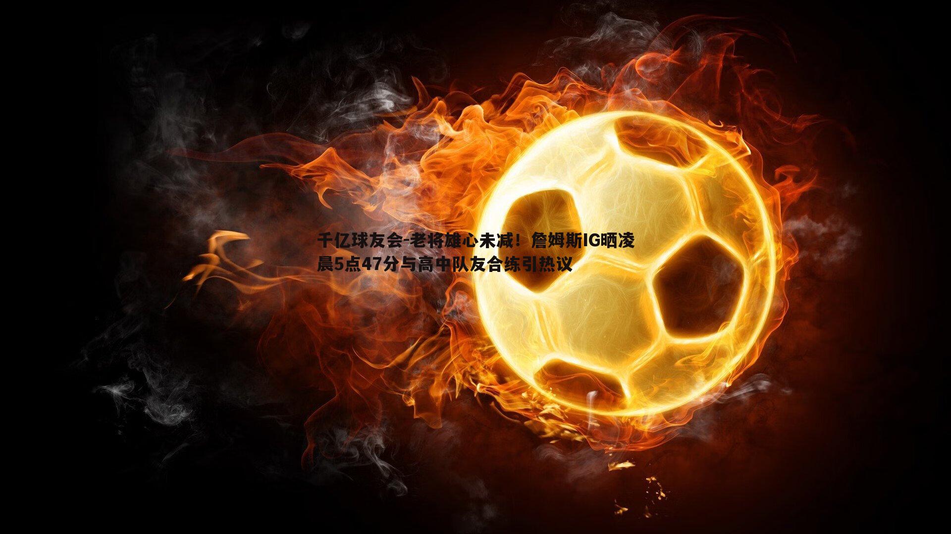 老将雄心未减！詹姆斯IG晒凌晨5点47分与高中队友合练引热议
