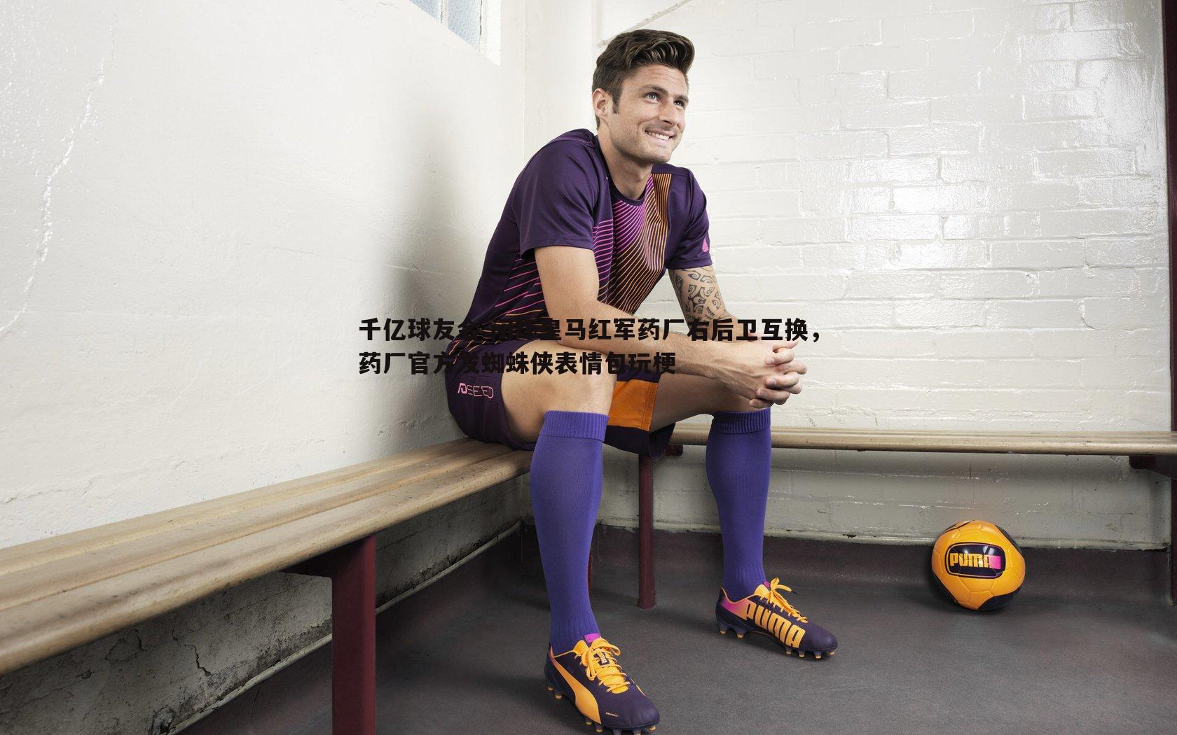 闭环皇马红军药厂右后卫互换,药厂官方发蜘蛛侠表情包玩梗